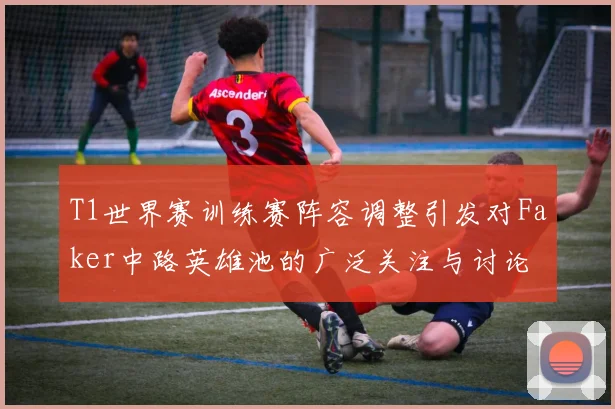 T1世界赛训练赛阵容调整引发对Faker中路英雄池的广泛关注与讨论