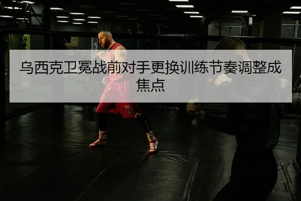 乌西克卫冕战前对手更换训练节奏调整成焦点
